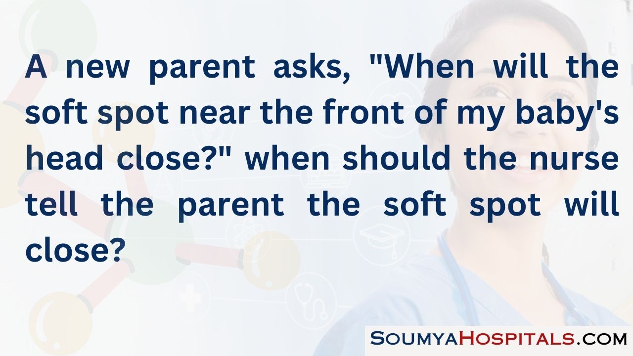 A new parent asks, when will the soft spot near the front of my baby's head close when should the nurse tell the parent the soft spot will close